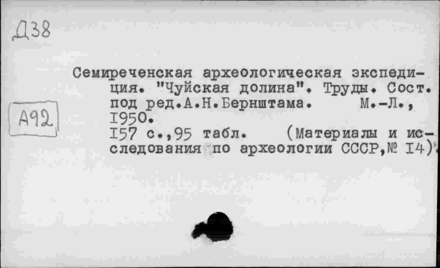 ﻿ж
А^а.
___-J
Семиреченская археологическая экспедиция. ’’Чуйская долина”. Труды. Сост. под ред.А.Н.Бернштама. М.-Л., 1950.
157 с.»95 табл. (Материалы и исследования по археологии СССР,№ 14)’<